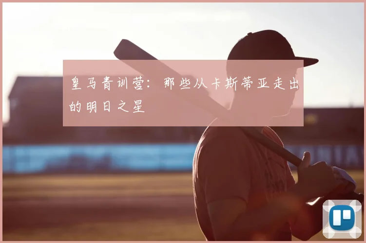 皇马青训营:那些从卡斯蒂亚走出的明日之星