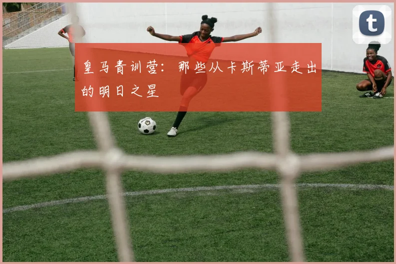皇马青训营：那些从卡斯蒂亚走出的明日之星